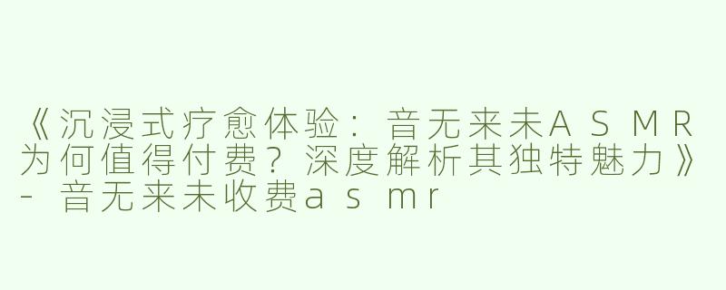《沉浸式疗愈体验：音无来未ASMR为何值得付费？深度解析其独特魅力》-音无来未收费asmr