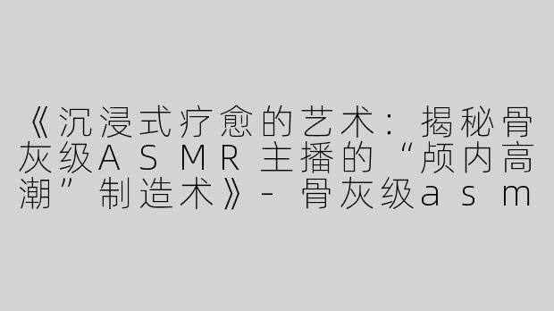 《沉浸式疗愈的艺术：揭秘骨灰级ASMR主播的“颅内高潮”制造术》-骨灰级asmr主播