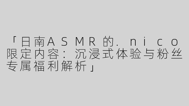 「日南ASMR的.nico限定内容：沉浸式体验与粉丝专属福利解析」