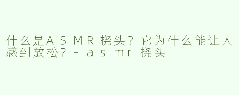 什么是ASMR挠头？它为什么能让人感到放松？-asmr挠头