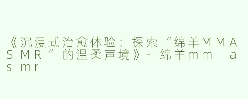 《沉浸式治愈体验：探索“绵羊MMASMR”的温柔声境》-绵羊mm asmr
