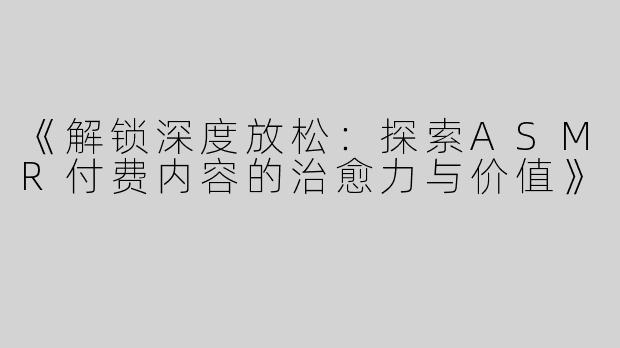 《解锁深度放松：探索ASMR付费内容的治愈力与价值》