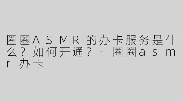 圈圈ASMR的办卡服务是什么？如何开通？-圈圈asmr办卡