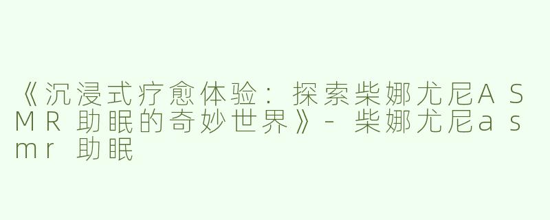 《沉浸式疗愈体验：探索柴娜尤尼ASMR助眠的奇妙世界》-柴娜尤尼asmr助眠