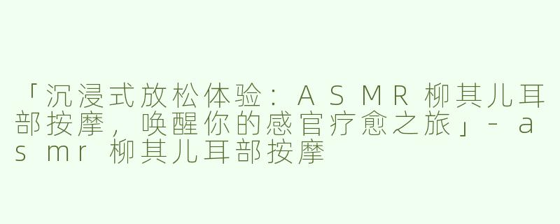 「沉浸式放松体验：ASMR柳其儿耳部按摩，唤醒你的感官疗愈之旅」-asmr柳其儿耳部按摩