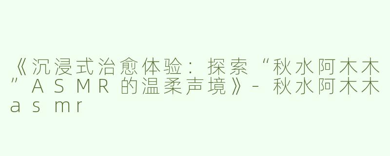 《沉浸式治愈体验：探索“秋水阿木木”ASMR的温柔声境》-秋水阿木木asmr