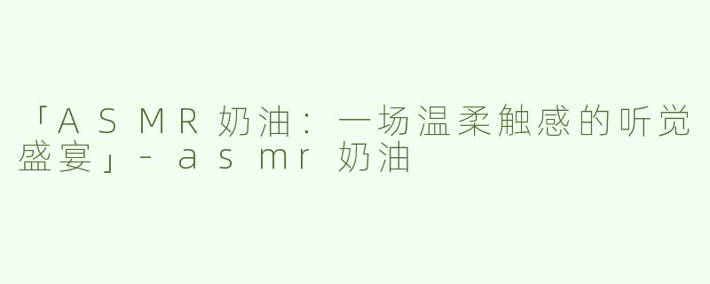「ASMR奶油：一场温柔触感的听觉盛宴」-asmr奶油