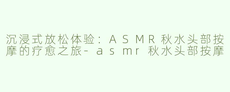 沉浸式放松体验：ASMR秋水头部按摩的疗愈之旅-asmr秋水头部按摩