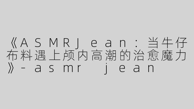 《ASMRJean：当牛仔布料遇上颅内高潮的治愈魔力》-asmr jean