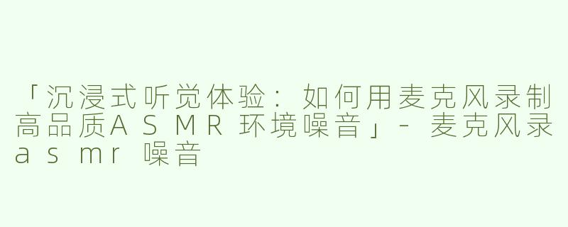 「沉浸式听觉体验：如何用麦克风录制高品质ASMR环境噪音」-麦克风录asmr噪音