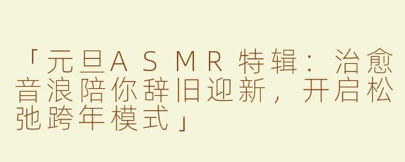 「元旦ASMR特辑：治愈音浪陪你辞旧迎新，开启松弛跨年模式」