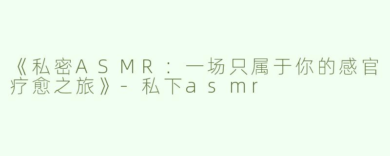 《私密ASMR：一场只属于你的感官疗愈之旅》-私下asmr