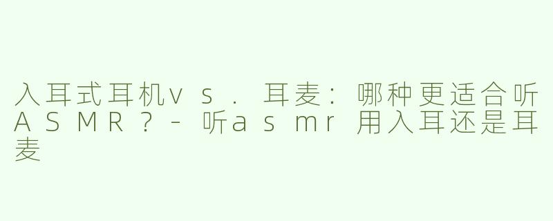入耳式耳机vs.耳麦：哪种更适合听ASMR？