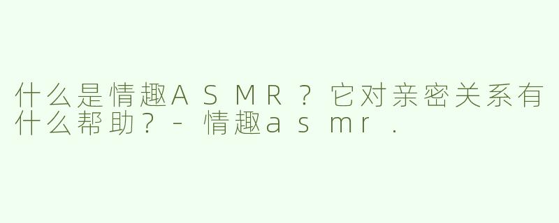 什么是情趣ASMR？它对亲密关系有什么帮助？-情趣asmr.