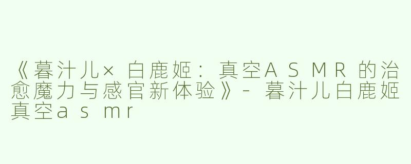 《暮汁儿×白鹿姬：真空ASMR的治愈魔力与感官新体验》-暮汁儿白鹿姬真空asmr