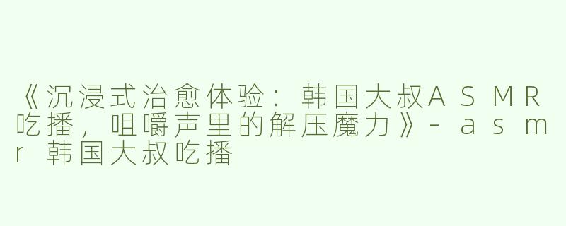 《沉浸式治愈体验：韩国大叔ASMR吃播，咀嚼声里的解压魔力》-asmr韩国大叔吃播