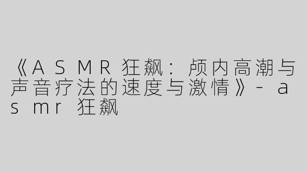 《ASMR狂飙：颅内高潮与声音疗法的速度与激情》-asmr狂飙