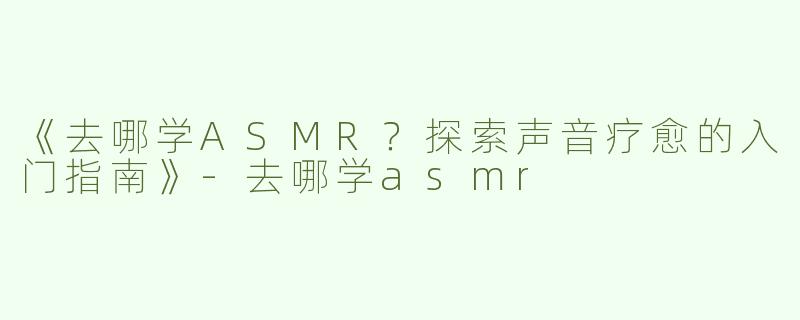 《去哪学ASMR？探索声音疗愈的入门指南》-去哪学asmr