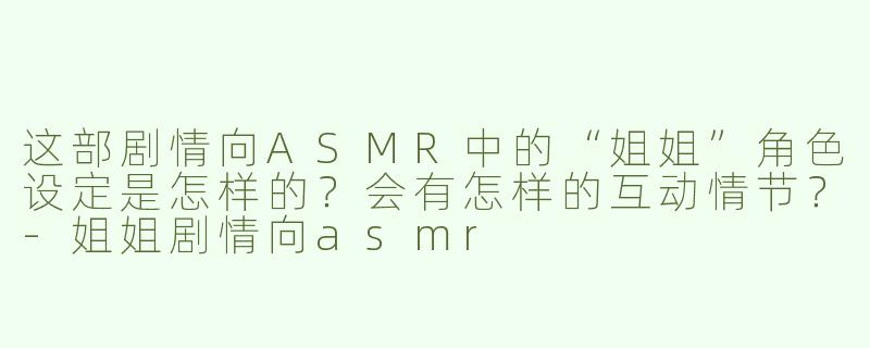 这部剧情向ASMR中的“姐姐”角色设定是怎样的？会有怎样的互动情节？-姐姐剧情向asmr
