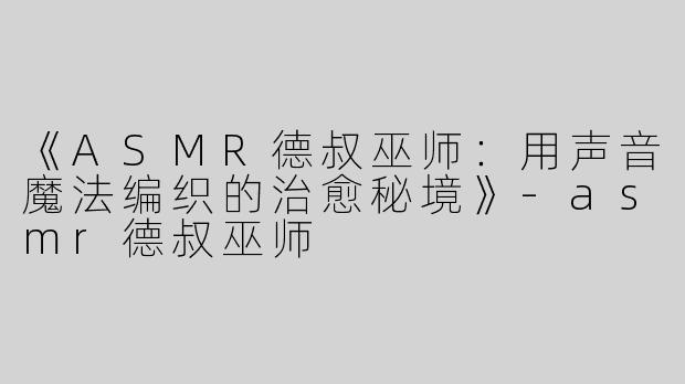 《ASMR德叔巫师：用声音魔法编织的治愈秘境》-asmr德叔巫师