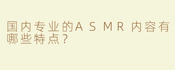 国内专业的ASMR内容有哪些特点？