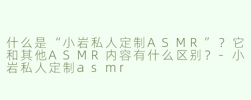 什么是“小岩私人定制ASMR”？它和其他ASMR内容有什么区别？