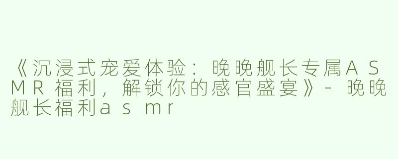 《沉浸式宠爱体验：晚晚舰长专属ASMR福利，解锁你的感官盛宴》-晚晚舰长福利asmr
