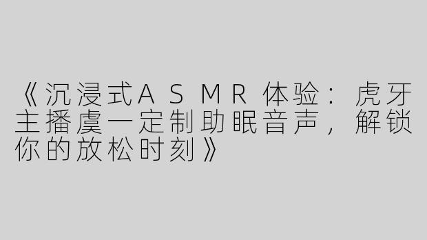 《沉浸式ASMR体验：虎牙主播虞一定制助眠音声，解锁你的放松时刻》