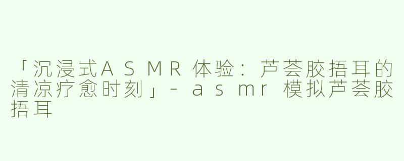 「沉浸式ASMR体验：芦荟胶捂耳的清凉疗愈时刻」-asmr模拟芦荟胶捂耳