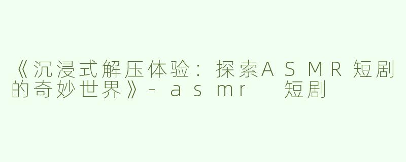 《沉浸式解压体验：探索ASMR短剧的奇妙世界》-asmr 短剧