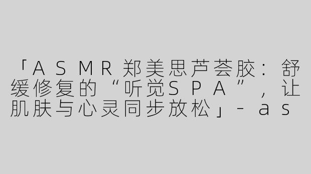 「ASMR郑美思芦荟胶：舒缓修复的“听觉SPA”，让肌肤与心灵同步放松」-asmr郑美思芦荟胶