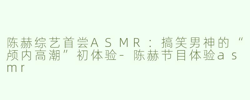 陈赫综艺首尝ASMR：搞笑男神的“颅内高潮”初体验-陈赫节目体验asmr