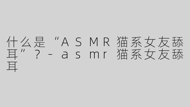什么是“ASMR猫系女友舔耳”？-asmr猫系女友舔耳