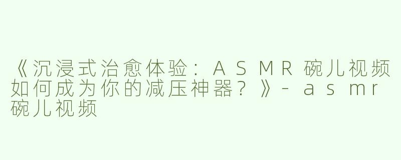 《沉浸式治愈体验：ASMR碗儿视频如何成为你的减压神器？》-asmr碗儿视频