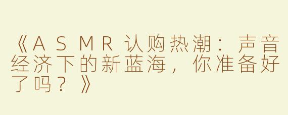 《ASMR认购热潮：声音经济下的新蓝海，你准备好了吗？》