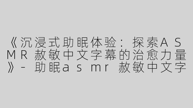《沉浸式助眠体验：探索ASMR赦敏中文字幕的治愈力量》-助眠asmr赦敏中文字幕
