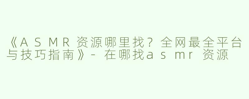 《ASMR资源哪里找？全网最全平台与技巧指南》-在哪找asmr资源