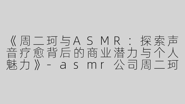 《周二珂与ASMR：探索声音疗愈背后的商业潜力与个人魅力》-asmr公司周二珂