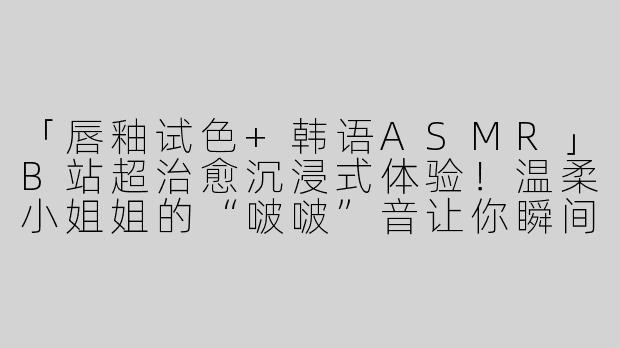 「唇釉试色+韩语ASMR」B站超治愈沉浸式体验！温柔小姐姐的“啵啵”音让你瞬间放松~