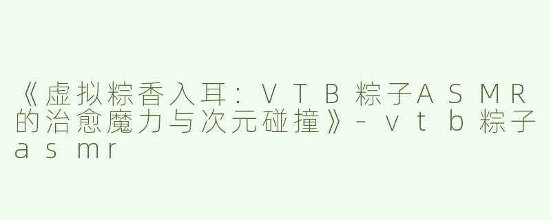 《虚拟粽香入耳：VTB粽子ASMR的治愈魔力与次元碰撞》-vtb粽子asmr