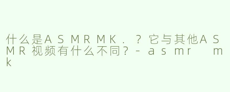 什么是ASMRMK.？它与其他ASMR视频有什么不同？-asmr mk
