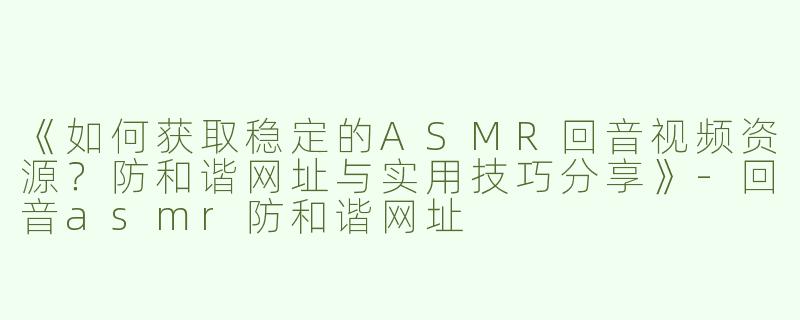 《如何获取稳定的ASMR回音视频资源？防和谐网址与实用技巧分享》-回音asmr防和谐网址