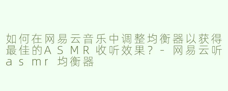 如何在网易云音乐中调整均衡器以获得最佳的ASMR收听效果？-网易云听asmr均衡器