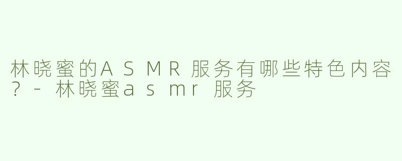 林晓蜜的ASMR服务有哪些特色内容？-林晓蜜asmr服务