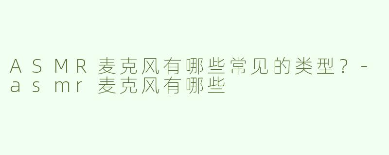 ASMR麦克风有哪些常见的类型？-asmr麦克风有哪些