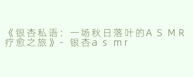 《银杏私语：一场秋日落叶的ASMR疗愈之旅》-银杏asmr