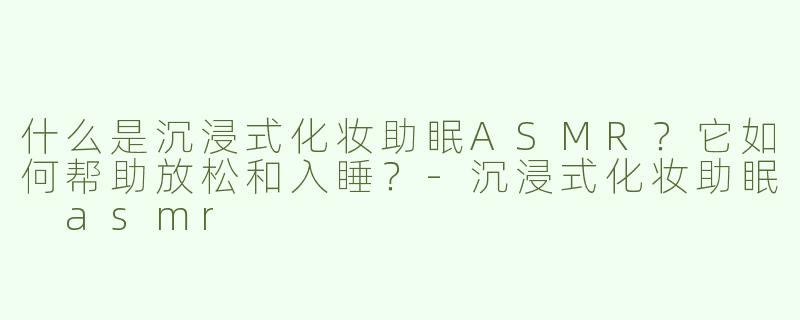 什么是沉浸式化妆助眠ASMR？它如何帮助放松和入睡？-沉浸式化妆助眠 asmr