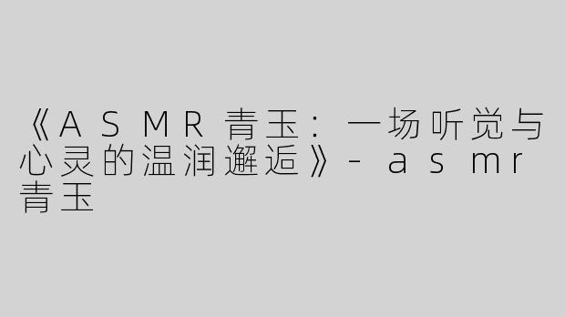 《ASMR青玉：一场听觉与心灵的温润邂逅》-asmr青玉