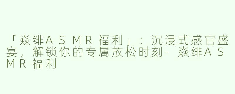 「焱绯ASMR福利」：沉浸式感官盛宴，解锁你的专属放松时刻-焱绯ASMR福利