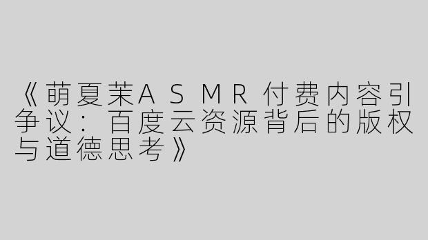 《萌夏茉ASMR付费内容引争议：百度云资源背后的版权与道德思考》